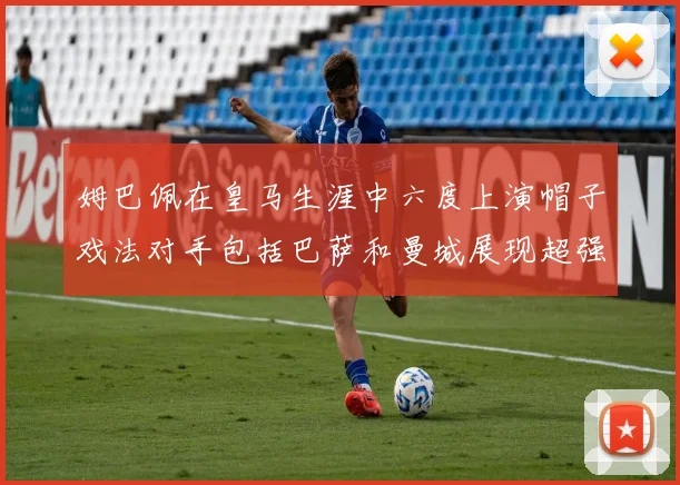 姆巴佩在皇马生涯中六度上演帽子戏法对手包括巴萨和曼城展现超强攻击力