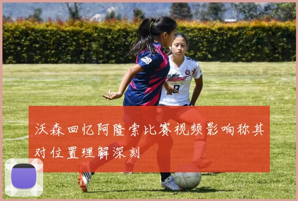 沃森回忆阿隆索比赛视频影响称其对位置理解深刻