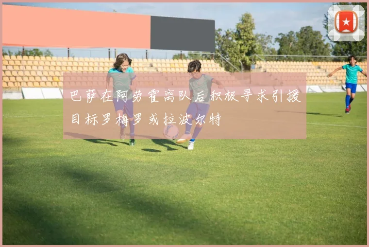 巴萨在阿劳霍离队后积极寻求引援目标罗梅罗或拉波尔特